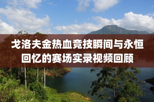 戈洛夫金热血竞技瞬间与永恒回忆的赛场实录视频回顾
