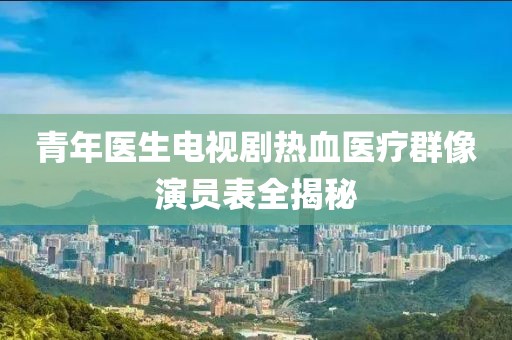 青年医生电视剧热血医疗群像演员表全揭秘