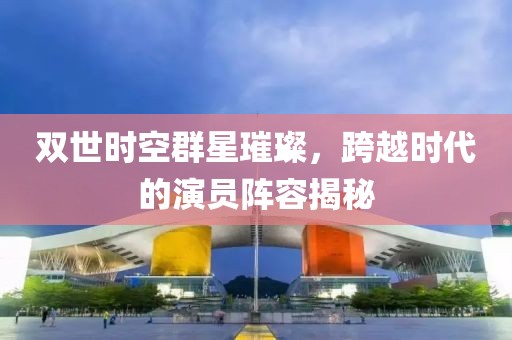 双世时空群星璀璨，跨越时代的演员阵容揭秘