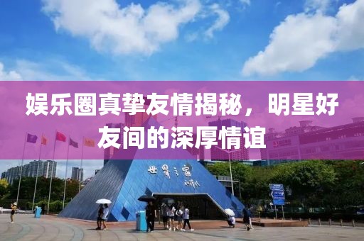 娱乐圈真挚友情揭秘，明星好友间的深厚情谊