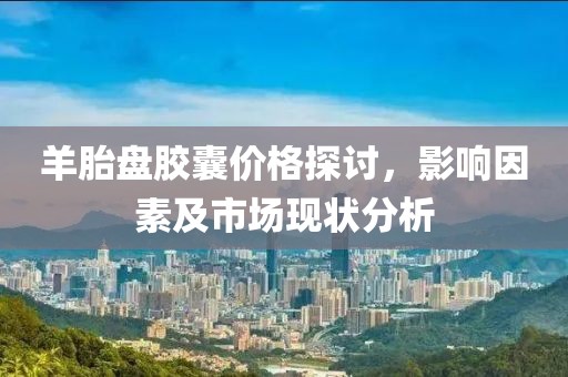 羊胎盘胶囊价格探讨，影响因素及市场现状分析