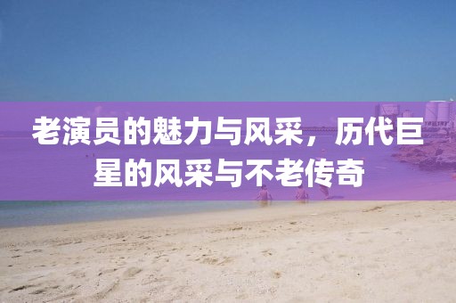老演员的魅力与风采，历代巨星的风采与不老传奇