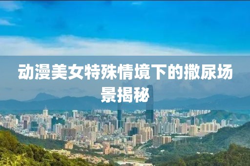 动漫美女特殊情境下的撒尿场景揭秘
