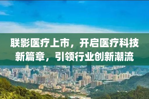 联影医疗上市，开启医疗科技新篇章，引领行业创新潮流
