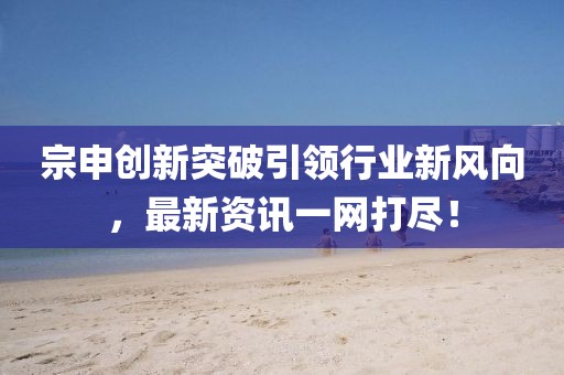 宗申创新突破引领行业新风向，最新资讯一网打尽！