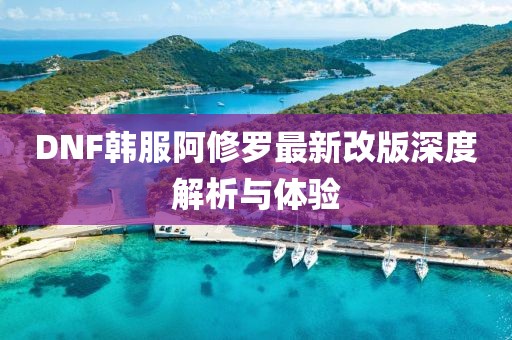 DNF韩服阿修罗最新改版深度解析与体验