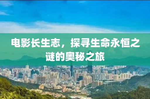 电影长生志，探寻生命永恒之谜的奥秘之旅