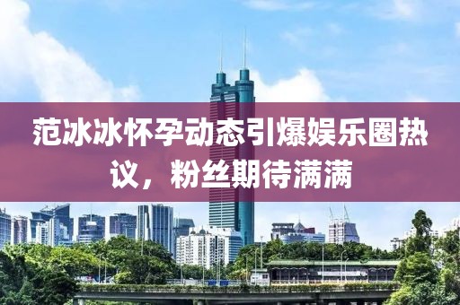 范冰冰怀孕动态引爆娱乐圈热议，粉丝期待满满