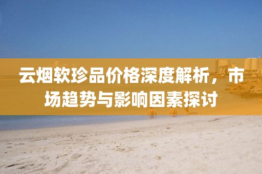 云烟软珍品价格深度解析，市场趋势与影响因素探讨