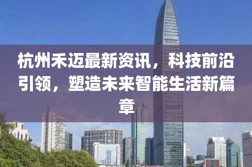 杭州禾迈最新资讯，科技前沿引领，塑造未来智能生活新篇章