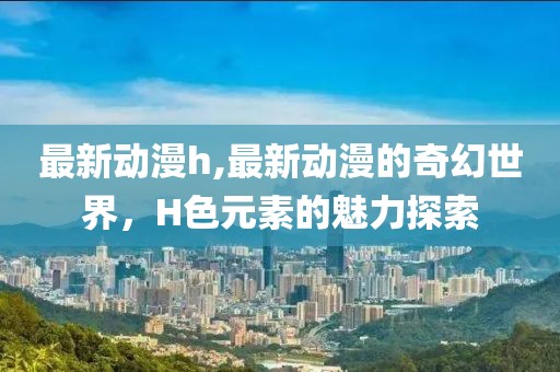 最新动漫h,最新动漫的奇幻世界，H色元素的魅力探索