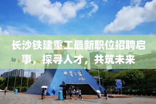 长沙铁建重工最新职位招聘启事，探寻人才，共筑未来