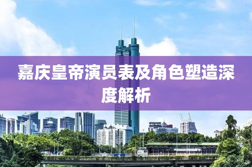 嘉庆皇帝演员表及角色塑造深度解析