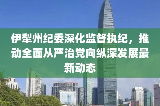 伊犁州纪委深化监督执纪，推动全面从严治党向纵深发展最新动态