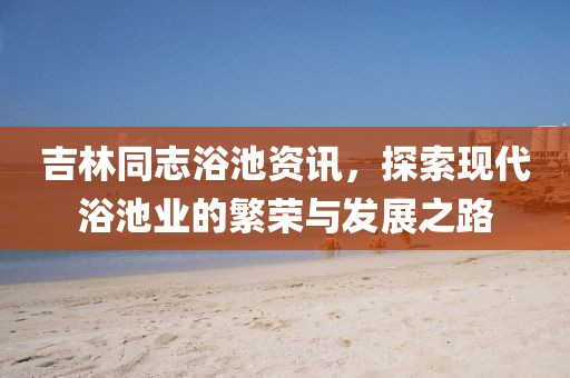 吉林同志浴池资讯，探索现代浴池业的繁荣与发展之路