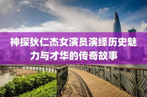 神探狄仁杰女演员演绎历史魅力与才华的传奇故事