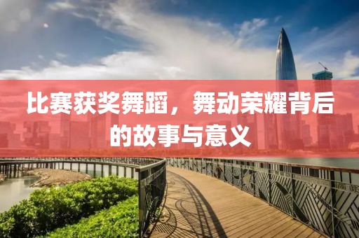 比赛获奖舞蹈，舞动荣耀背后的故事与意义