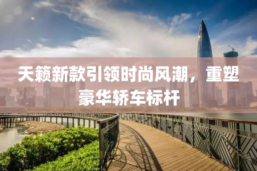 天籁新款引领时尚风潮，重塑豪华轿车标杆