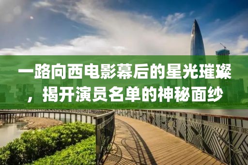 一路向西电影幕后的星光璀璨，揭开演员名单的神秘面纱