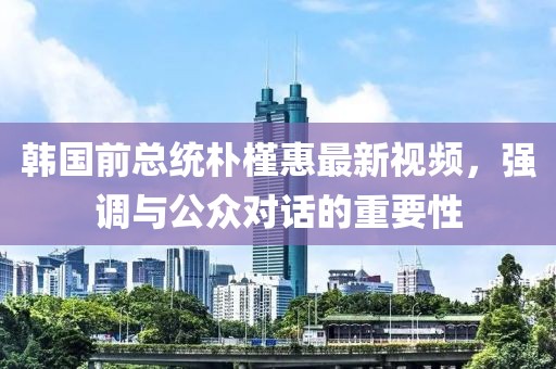 韩国前总统朴槿惠最新视频，强调与公众对话的重要性