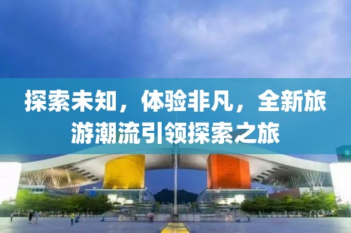 探索未知，体验非凡，全新旅游潮流引领探索之旅