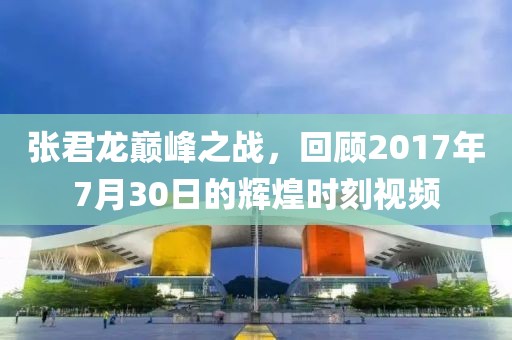 张君龙巅峰之战，回顾2017年7月30日的辉煌时刻视频