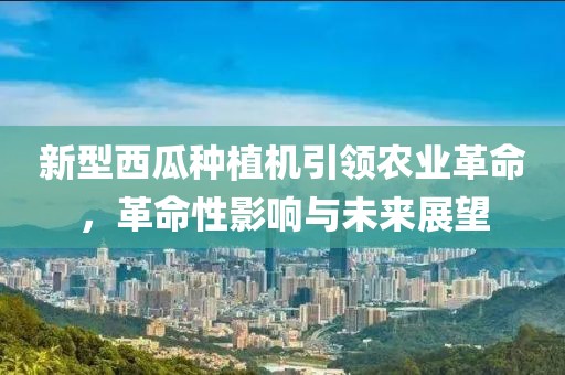 新型西瓜种植机引领农业革命，革命性影响与未来展望