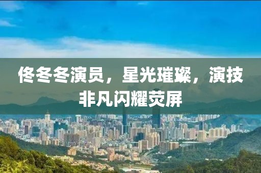 佟冬冬演员，星光璀璨，演技非凡闪耀荧屏