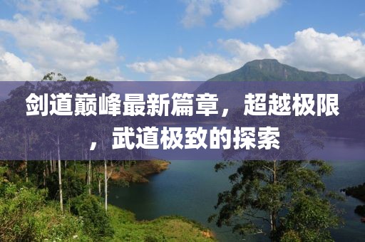 剑道巅峰最新篇章，超越极限，武道极致的探索