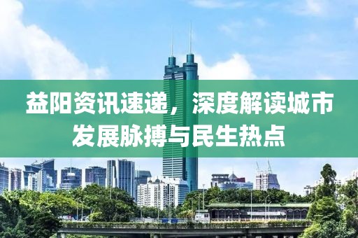 益阳资讯速递，深度解读城市发展脉搏与民生热点