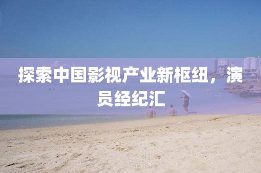 探索中国影视产业新枢纽，演员经纪汇