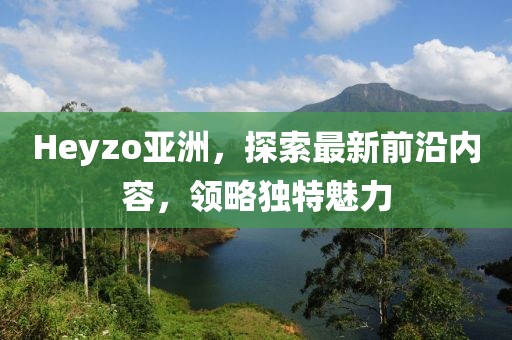 Heyzo亚洲，探索最新前沿内容，领略独特魅力