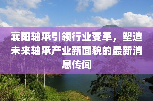 襄阳轴承引领行业变革，塑造未来轴承产业新面貌的最新消息传闻