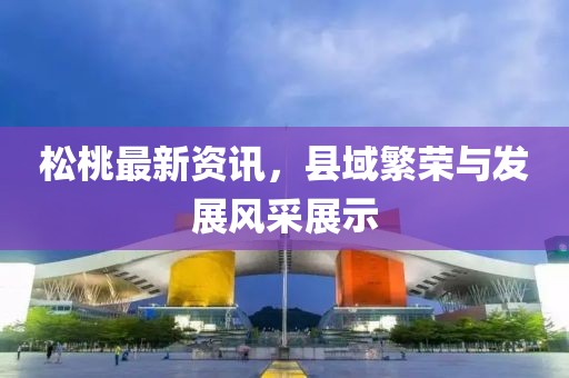 松桃最新资讯，县域繁荣与发展风采展示