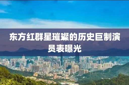 东方红群星璀璨的历史巨制演员表曝光