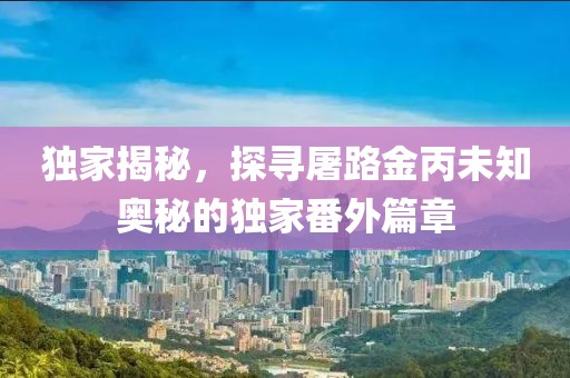 独家揭秘，探寻屠路金丙未知奥秘的独家番外篇章