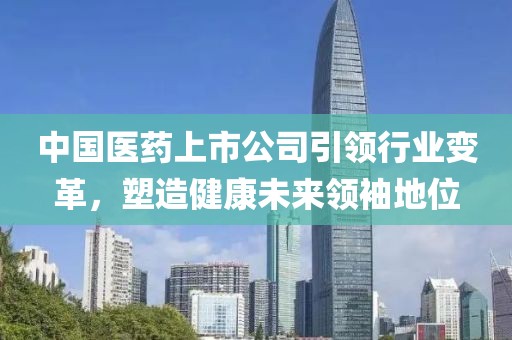 中国医药上市公司引领行业变革，塑造健康未来领袖地位