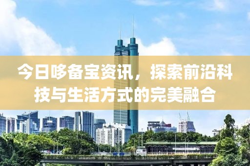今日哆备宝资讯，探索前沿科技与生活方式的完美融合