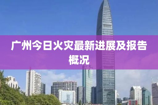 广州今日火灾最新进展及报告概况