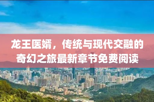 龙王医婿，传统与现代交融的奇幻之旅最新章节免费阅读