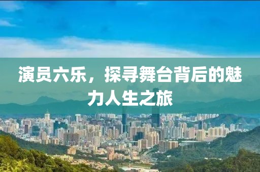 演员六乐，探寻舞台背后的魅力人生之旅