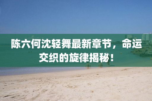 陈六何沈轻舞最新章节，命运交织的旋律揭秘！