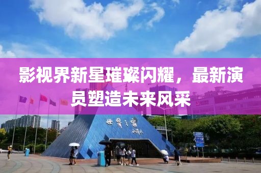 影视界新星璀璨闪耀，最新演员塑造未来风采