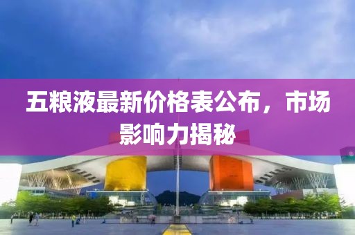 五粮液最新价格表公布，市场影响力揭秘