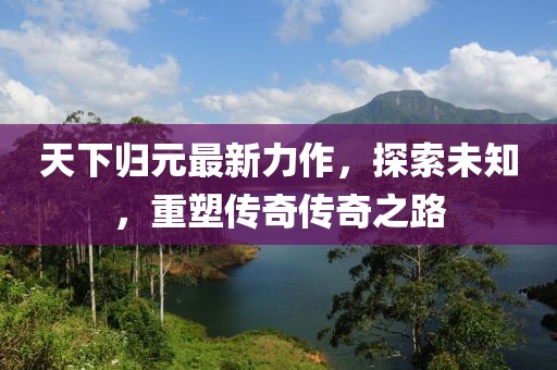 天下归元最新力作，探索未知，重塑传奇传奇之路