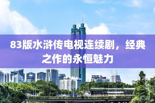 83版水浒传电视连续剧，经典之作的永恒魅力