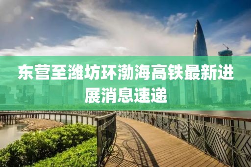东营至潍坊环渤海高铁最新进展消息速递
