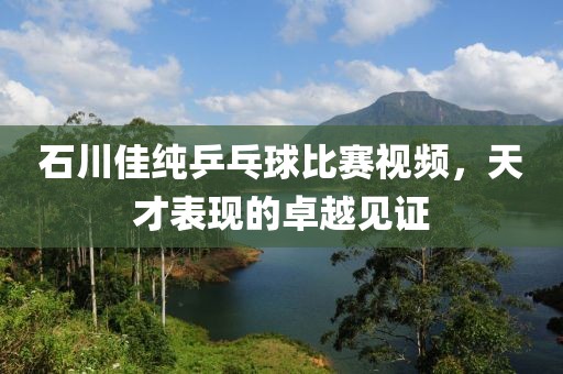 石川佳纯乒乓球比赛视频，天才表现的卓越见证