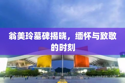 翁美玲墓碑揭晓，缅怀与致敬的时刻
