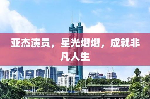 亚杰演员，星光熠熠，成就非凡人生